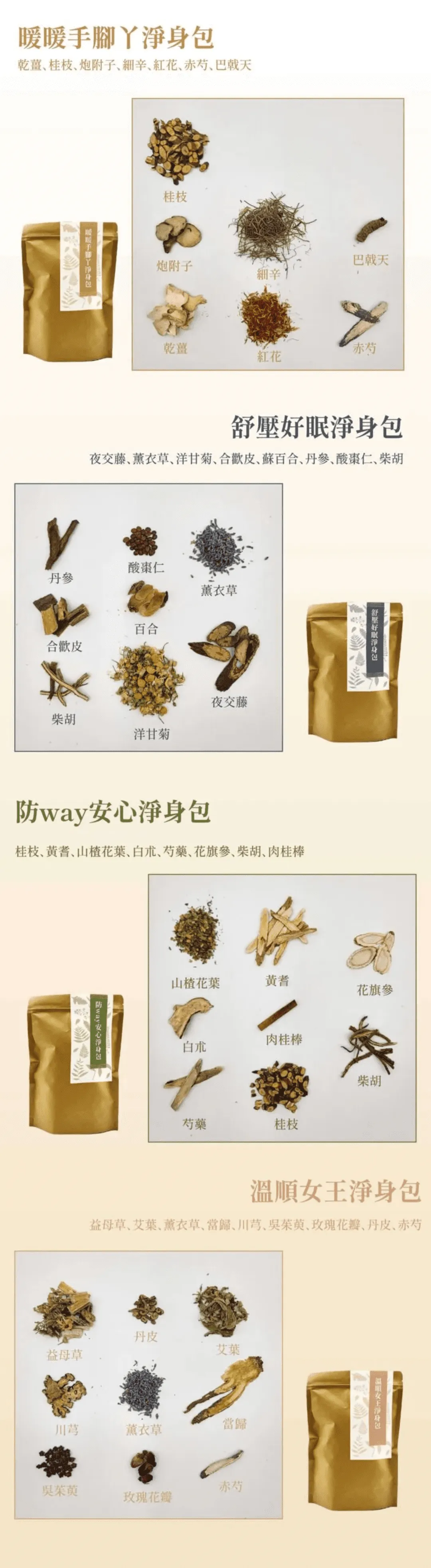 暖暖手腳丫淨身包：乾薑、桂枝、炮附子、細辛、紅花、赤芍、巴戟天
舒壓好眠淨身包：夜交藤、薰衣草、洋甘菊、合歡皮、百合、丹參、酸棗仁、柴胡
溫順女王淨身包：益母草、艾葉、薰衣草、當歸、川芎、吳茱萸、玫瑰花瓣、丹皮、赤芍
防way安心淨身包：桂枝、黃耆、山楂花葉、白朮、芍藥、花旗參、柴胡、肉桂棒
